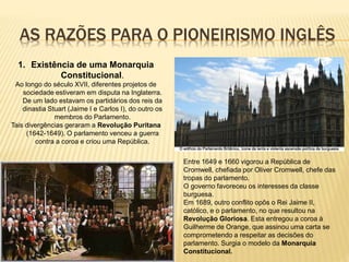 AS RAZÕES PARA O PIONEIRISMO INGLÊS
1. Existência de uma Monarquia
Constitucional.
Ao longo do século XVII, diferentes projetos de
sociedade estiveram em disputa na Inglaterra.
De um lado estavam os partidários dos reis da
dinastia Stuart (Jaime I e Carlos I), do outro os
membros do Parlamento.
Tais divergências geraram a Revolução Puritana
(1642-1649). O parlamento venceu a guerra
contra a coroa e criou uma República.
Entre 1649 e 1660 vigorou a República de
Cromwell, chefiada por Oliver Cromwell, chefe das
tropas do parlamento.
O governo favoreceu os interesses da classe
burguesa.
Em 1689, outro conflito opôs o Rei Jaime II,
católico, e o parlamento, no que resultou na
Revolução Gloriosa. Esta entregou a coroa à
Guilherme de Orange, que assinou uma carta se
comprometendo a respeitar as decisões do
parlamento. Surgia o modelo da Monarquia
Constitucional.
 