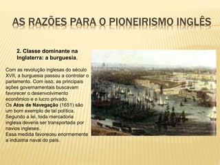 AS RAZÕES PARA O PIONEIRISMO INGLÊS
2. Classe dominante na
Inglaterra: a burguesia.
Com as revolução inglesas do século
XVII, a burguesia passou a controlar o
parlamento. Com isso, as principais
ações governamentais buscavam
favorecer o desenvolvimento
econômico e o lucro privado.
Os Atos de Navegação (1651) são
um bom exemplo de tal política.
Segundo a lei, toda mercadoria
inglesa deveria ser transportada por
navios ingleses.
Essa medida favoreceu enormemente
a indústria naval do país.
 