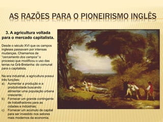 AS RAZÕES PARA O PIONEIRISMO INGLÊS
3. A agricultura voltada
para o mercado capitalista.
Desde o século XVI que os campos
ingleses passavam por intensas
mudanças. Chamamos de
“cercamento dos campos” o
processo que modificou o uso das
terras na Grã-Bretanha: do comunal
para o capitalista.
Na era industrial, a agricultura possui
três funções:
a) Aumentar a produção e a
produtividade buscando
alimentar uma população urbana
crescente;
b) Fornecer um grande contingente
de trabalhadores para as
cidades e indústrias;
c) Fornecer um acúmulo de capital
para ser investido nos setores
mais modernos da economia.
 