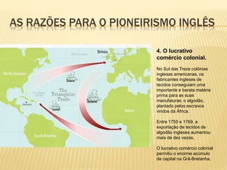 AS RAZÕES PARA O PIONEIRISMO INGLÊS
4. O lucrativo
comércio colonial.
No Sul das Treze colônias
inglesas americanas, os
fabricantes ingleses de
tecidos conseguiam uma
importante e barata matéria
prima para as suas
manufaturas: o algodão,
plantado pelos escravos
vindos da África.
Entre 1750 e 1769, a
exportação de tecidos de
algodão ingleses aumentou
mais de dez vezes.
O lucrativo comércio colonial
permitiu o enorme acúmulo
de capital na Grã-Bretanha.
 