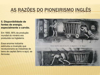 AS RAZÕES DO PIONEIRISMO INGLÊS
5. Disponibilidade de
fontes de energia,
especialmente o carvão.
Em 1800, 90% da produção
mundial do minério era
produzida na Inglaterra.
Essa enorme indústria
estimulou a invenção que
revolucionaria as indústrias de
bens de capital (ferro e aço): as
ferrovias.
 