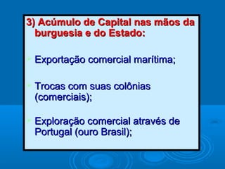 3) Acúmulo de Capital nas mãos da3) Acúmulo de Capital nas mãos da
burguesia e do Estado:burguesia e do Estado:
 Exportação comercial marítima;Exportação comercial marítima;
 Trocas com suas colôniasTrocas com suas colônias
(comerciais);(comerciais);
 Exploração comercial através deExploração comercial através de
Portugal (ouro Brasil);Portugal (ouro Brasil);
 