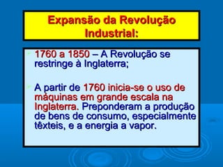 Expansão da RevoluçãoExpansão da Revolução
Industrial:Industrial:
 1760 a 18501760 a 1850 – A Revolução se– A Revolução se
restringe à Inglaterra;restringe à Inglaterra;
 A partir deA partir de 1760 inicia-se o uso de1760 inicia-se o uso de
máquinas em grande escala namáquinas em grande escala na
Inglaterra.Inglaterra. Preponderam a produçãoPreponderam a produção
de bens de consumo, especialmentede bens de consumo, especialmente
têxteis, e a energia a vapor.têxteis, e a energia a vapor.
 