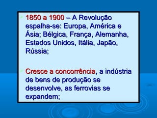  1850 a 19001850 a 1900 – A Revolução– A Revolução
espalha-se: Europa, América eespalha-se: Europa, América e
Ásia; Bélgica, França, Alemanha,Ásia; Bélgica, França, Alemanha,
Estados Unidos, Itália, Japão,Estados Unidos, Itália, Japão,
Rússia;Rússia;
 Cresce a concorrênciaCresce a concorrência, a indústria, a indústria
de bens de produção sede bens de produção se
desenvolve, as ferrovias sedesenvolve, as ferrovias se
expandem;expandem;
 