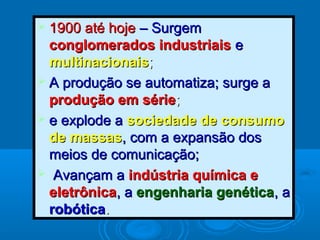  1900 até hoje1900 até hoje – Surgem– Surgem
conglomerados industriaisconglomerados industriais ee
multinacionaismultinacionais;;
 A produção se automatiza; surge aA produção se automatiza; surge a
produção em sérieprodução em série;;
 e explode ae explode a sociedade de consumosociedade de consumo
de massasde massas, com a expansão dos, com a expansão dos
meios de comunicação;meios de comunicação;
 Avançam aAvançam a indústria química eindústria química e
eletrônicaeletrônica, a, a engenharia genéticaengenharia genética, a, a
robóticarobótica..
 