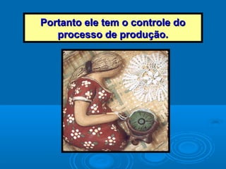 Portanto ele tem o controle doPortanto ele tem o controle do
processo de produção.processo de produção.
 