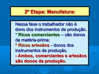 2º Etapa: Manufatura:2º Etapa: Manufatura:
 Nessa fase o trabalhador não éNessa fase o trabalhador não é
dono dos instrumentos de produção.dono dos instrumentos de produção.
** Ricos comerciantesRicos comerciantes – são donos– são donos
da matéria-prima;da matéria-prima;
* Ricos artesãos* Ricos artesãos - donos dos- donos dos
instrumentos de produção.instrumentos de produção.
- Ambos, comerciantes e artesãos- Ambos, comerciantes e artesãos
são donos da produção.são donos da produção.
 