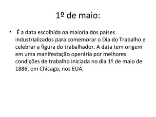 1º de maio:
• É a data escolhida na maioria dos países
industrializados para comemorar o Dia do Trabalho e
celebrar a figura do trabalhador. A data tem origem
em uma manifestação operária por melhores
condições de trabalho iniciada no dia 1º de maio de
1886, em Chicago, nos EUA.
 