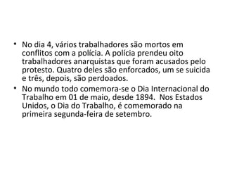 • No dia 4, vários trabalhadores são mortos em
conflitos com a polícia. A polícia prendeu oito
trabalhadores anarquistas que foram acusados pelo
protesto. Quatro deles são enforcados, um se suicida
e três, depois, são perdoados.
• No mundo todo comemora-se o Dia Internacional do
Trabalho em 01 de maio, desde 1894. Nos Estados
Unidos, o Dia do Trabalho, é comemorado na
primeira segunda-feira de setembro.
 