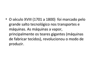 • O século XVIII (1701 a 1800) foi marcado pelo
grande salto tecnológico nos transportes e
máquinas. As máquinas a vapor,
principalmente os teares gigantes (máquinas
de fabricar tecidos), revolucionou o modo de
produzir.
 
