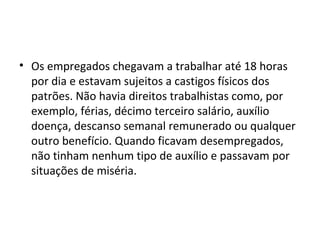 • Os empregados chegavam a trabalhar até 18 horas
por dia e estavam sujeitos a castigos físicos dos
patrões. Não havia direitos trabalhistas como, por
exemplo, férias, décimo terceiro salário, auxílio
doença, descanso semanal remunerado ou qualquer
outro benefício. Quando ficavam desempregados,
não tinham nenhum tipo de auxílio e passavam por
situações de miséria.
 
