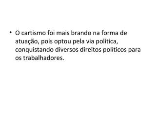 • O cartismo foi mais brando na forma de
atuação, pois optou pela via política,
conquistando diversos direitos políticos para
os trabalhadores.
 