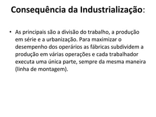 • As principais são a divisão do trabalho, a produção
em série e a urbanização. Para maximizar o
desempenho dos operários as fábricas subdividem a
produção em várias operações e cada trabalhador
executa uma única parte, sempre da mesma maneira
(linha de montagem).
Consequência da Industrialização:
 