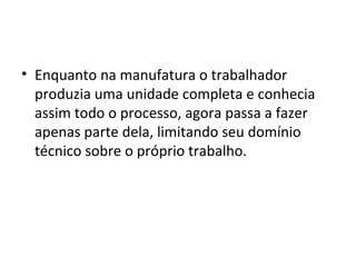• Enquanto na manufatura o trabalhador
produzia uma unidade completa e conhecia
assim todo o processo, agora passa a fazer
apenas parte dela, limitando seu domínio
técnico sobre o próprio trabalho.
 