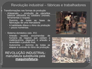  Transformações nas formas de produção
• Artesanato – produção de utensílios
básicos utilizados no cotidiano (móveis,
ferramentas e roupas)
 Domínio de todas as fases da
fabricação de uma mercadoria
 A habilidade ditava o ritmo da produção
– pouco numerosa.
• Sistema doméstico (séc. XV)
 Artesão recebia encomendas de
homens de negócio que cediam a
matéria-prima, pagavam o artesão e
revendiam o produto final.
 Autonomia – domínio de todas as
etapas e controle do ritmo de produção.
REVOLUÇÃO INDUSTRIAL:
manufatura substituída pela
maquinofatura.
Fonte:
https://www.google.com.br/url?sa=i&rct=j&q=&esrc=s&source=images&cd=&ved=0ahUKEwj_tefJzcbVAhXJhJAKHXNzAUoQjBwIBA&url=http%3A%2F%2Fs3.amazonaws.com%2Fmagoo%2FABAAABmRw
AI-0.jpg&psig=AFQjCNEx4NAIj55qr8PtAAYWhExa5KF7bQ&ust=1502246042044176
Fonte:
http://www.mediaplus.com.br/clicfolha2016/uploads/imagem_arquivo/546158_b1_348x232.png
 