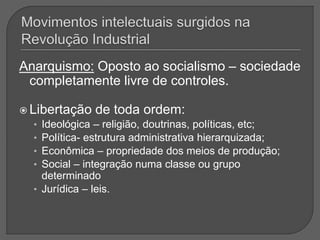 Anarquismo: Oposto ao socialismo – sociedade
completamente livre de controles.
 Libertação de toda ordem:
• Ideológica – religião, doutrinas, políticas, etc;
• Política- estrutura administrativa hierarquizada;
• Econômica – propriedade dos meios de produção;
• Social – integração numa classe ou grupo
determinado
• Jurídica – leis.
 