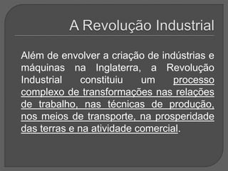 Além de envolver a criação de indústrias e
máquinas na Inglaterra, a Revolução
Industrial constituiu um processo
complexo de transformações nas relações
de trabalho, nas técnicas de produção,
nos meios de transporte, na prosperidade
das terras e na atividade comercial.
 