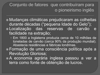  Mudanças climáticas prejudicaram as colheitas
durante décadas (“pequena Idade do Gelo”);
 Localização das reservas de carvão e
facilidade na extração;
• Em 1800 a Inglaterra produzia cerca de 10 milhões de
toneladas de carvão (cerca 90% da produção mundial).
Abastecia residências e fábricas londrinas.
 Formação de uma consciência política após a
Revolução Gloriosa;
 A economia agrária inglesa passou a ver a
terra como fonte de obtenção de lucros.
 
