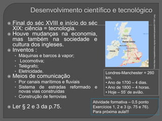  Final do séc XVIII e início do séc
XIX: ciência = tecnologia.
 Houve mudanças na economia,
mas também na sociedade e
cultura dos ingleses.
 Inventos :
• Máquinas e barcos à vapor;
• Locomotiva;
• Telégrafo;
• Eletricidade.
 Meios de comunicação
• Por canais marítimos e fluviais
• Sistema de estradas reformado e
novas vias construídas
• Construção de ferrovias
 Ler § 2 e 3 da p.75.
Fonte:https://mapadelondres.org/wp-content/uploads/2017/06/1.png
Londres-Manchester = 260
km.
• Ano de 1700 – 4 dias.
• Ano de 1800 – 4 horas.
• Hoje – 55’ de avião.
Atividade formativa – 0,5 ponto
Exercícios 1, 2 e 3 (p. 75 e 76).
Para próxima aula!!!
 