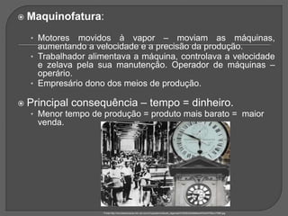  Maquinofatura:
• Motores movidos à vapor – moviam as máquinas,
aumentando a velocidade e a precisão da produção.
• Trabalhador alimentava a máquina, controlava a velocidade
e zelava pela sua manutenção. Operador de máquinas –
operário.
• Empresário dono dos meios de produção.
 Principal consequência – tempo = dinheiro.
• Menor tempo de produção = produto mais barato = maior
venda.
Fonte:http://mundoeducacao.bol.uol.com.br/upload/conteudo_legenda/07d5283d3e9dbbe497e04378bcc73f95.jpg
 