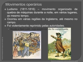  Ludismo (1811-1816) – movimento organizado de
quebra de máquinas durante a noite, em vários lugares,
ao mesmo tempo.
 Ocorreu em várias regiões da Inglaterra, até mesmo no
campo.
 Foi violentamente reprimido pelas autoridades.
• Alusão a Ned Ludd , cuja existência não foi comprovada.
Fonte:https://hmcontemporaneo.files.wordpress.com/2011/05/luddite-1.jpg
Fonte:https://peopleandnature.files.wordpress.com/2013/08/presence-king-ludd-520.jpg
 