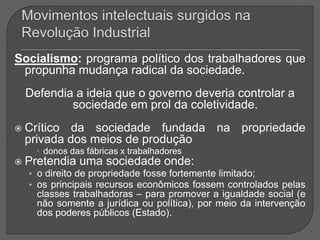 Socialismo: programa político dos trabalhadores que
propunha mudança radical da sociedade.
Defendia a ideia que o governo deveria controlar a
sociedade em prol da coletividade.
 Crítico da sociedade fundada na propriedade
privada dos meios de produção
 donos das fábricas x trabalhadores
 Pretendia uma sociedade onde:
• o direito de propriedade fosse fortemente limitado;
• os principais recursos econômicos fossem controlados pelas
classes trabalhadoras – para promover a igualdade social (e
não somente a jurídica ou política), por meio da intervenção
dos poderes públicos (Estado).
 
