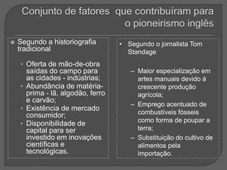  Segundo a historiografia
tradicional
• Oferta de mão-de-obra
saídas do campo para
as cidades - indústrias;
• Abundância de matéria-
prima - lã, algodão, ferro
e carvão;
• Existência de mercado
consumidor;
• Disponibilidade de
capital para ser
investido em inovações
científicas e
tecnológicas.
• Segundo o jornalista Tom
Standage
– Maior especialização em
artes manuais devido à
crescente produção
agrícola;
– Emprego acentuado de
combustíveis fósseis
como forma de poupar a
terra;
– Substituição do cultivo de
alimentos pela
importação.
 