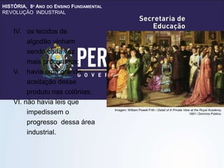 HISTÓRIA, 8º ANO DO ENSINO FUNDAMENTAL
REVOLUÇÃO INDUSTRIAL
IV. os tecidos de
algodão vinham
sendo cada vez
mais procurados;
V. havia uma grande
aceitação desse
produto nas colônias;
VI. não havia leis que
impedissem o
progresso dessa área
industrial.
Imagem: William Powell Frith / Detail of A Private View at the Royal Academy,
1881 / Domínio Público.
 