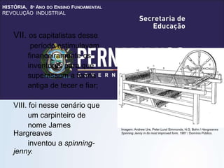 HISTÓRIA, 8º ANO DO ENSINO FUNDAMENTAL
REVOLUÇÃO INDUSTRIAL
VII. os capitalistas desse
período estimulavam
financeiramente os
inventores para que
superassem a forma
antiga de tecer e fiar;
VIII. foi nesse cenário que
um carpinteiro de
nome James
Hargreaves
inventou a spinning-
jenny.
Imagem: Andrew Ure, Peter Lund Simmonds, H.G. Bohn / Havgreaves
Spinning Jenny in its most improved form, 1861 / Domínio Público.
 