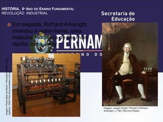 HISTÓRIA, 8º ANO DO ENSINO FUNDAMENTAL
REVOLUÇÃO INDUSTRIAL
 Em seguida, Richard Arkwright
inventou a water-frame, uma
máquina hidráulica de fiar mais
rápida que a jenny.
Imagem:
Photo
taken
by
Morio
/
Arkwright's
Water
Frame
(replica)
/
GNU
Free
Documentation
License.
Imagem: Joseph Wright / Portrait of Richard
Arkwright, c.1790 / Domínio Público.
 