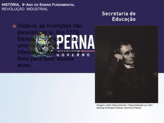 HISTÓRIA, 8º ANO DO ENSINO FUNDAMENTAL
REVOLUÇÃO INDUSTRIAL
 Todavia, as invenções não
pararam por aí. Em 1779,
Samuel Crompton criou
uma máquina que
fabricava fios resistentes e
finos para fazer tecidos
leves.
Imagem: Autor Desconhecido / Disponibilizada por Gdr /
Samuel Crompton Portrait / Domínio Público.
 