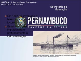 HISTÓRIA, 8º ANO DO ENSINO FUNDAMENTAL
REVOLUÇÃO INDUSTRIAL
 Em 1807, foi inventado o
barco a vapor e, em 1814, a
locomotiva.
 Essas invenções
impulsionaram
profundamente a
industrialização.
Imagem: Samuel Ward Stanton / Clermont, or North Star first commercially successful
steamboat in North America, 1807 / Domínio Público.
 