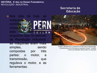 HISTÓRIA, 8º ANO DO ENSINO FUNDAMENTAL
REVOLUÇÃO INDUSTRIAL
 Nos dias de hoje, as
máquinas são
controladas por
computadores porque
elas são complicadas,
enquanto que no período
da Revolução Industrial,
as máquinas eram mais
simples, sendo
compostas por três
partes: o motor, a
transmissão, que
regulava o motor, e as
ferramentas.
Imagem: Binodkumars / Production of TMT bars in Shyamnagar
manufacturing unit of Ramsarup Industries Limited / Creative
Commons Attribution-Share Alike 3.0 Unported
 