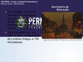 HISTÓRIA, 8º ANO DO ENSINO FUNDAMENTAL
REVOLUÇÃO INDUSTRIAL
 Em Londres, houve um
aumento da população,
que chegou a triplicar
devido às fábricas e,
consequentemente, do
número de operários.
 Vale ressaltar que, em
1831 e 1841, a população
de Londres chegou a 130
mil pessoas.
Imagem: Arthur E. Grimshaw / The Strand, London, 1899 / Domínio Público.
 