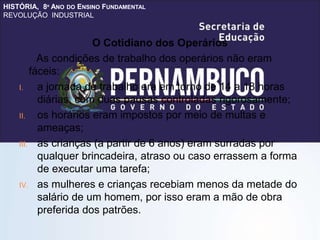 HISTÓRIA, 8º ANO DO ENSINO FUNDAMENTAL
REVOLUÇÃO INDUSTRIAL
O Cotidiano dos Operários
As condições de trabalho dos operários não eram
fáceis:
I. a jornada de trabalho era em torno de 14 a 18 horas
diárias, com duas pausas controladas rigorosamente;
II. os horários eram impostos por meio de multas e
ameaças;
III. as crianças (a partir de 6 anos) eram surradas por
qualquer brincadeira, atraso ou caso errassem a forma
de executar uma tarefa;
IV. as mulheres e crianças recebiam menos da metade do
salário de um homem, por isso eram a mão de obra
preferida dos patrões.
 
