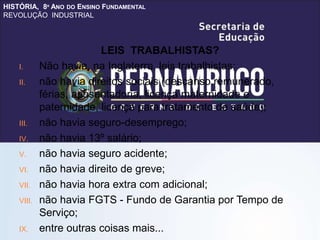 HISTÓRIA, 8º ANO DO ENSINO FUNDAMENTAL
REVOLUÇÃO INDUSTRIAL
LEIS TRABALHISTAS?
I. Não havia, na Inglaterra, leis trabalhistas;
II. não havia direitos sociais (descanso remunerado,
férias, aposentadoria, licença maternidade e
paternidade, licença para tratamento de saúde);
III. não havia seguro-desemprego;
IV. não havia 13º salário;
V. não havia seguro acidente;
VI. não havia direito de greve;
VII. não havia hora extra com adicional;
VIII. não havia FGTS - Fundo de Garantia por Tempo de
Serviço;
IX. entre outras coisas mais...
 