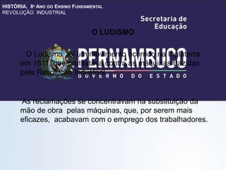 HISTÓRIA, 8º ANO DO ENSINO FUNDAMENTAL
REVOLUÇÃO INDUSTRIAL
O LUDISMO
O Ludismo foi um movimento ocorrido na Inglaterra
em 1811, que protestava contra as máquinas trazidas
pela Revolução Industrial.
As reclamações se concentravam na substituição da
mão de obra pelas máquinas, que, por serem mais
eficazes, acabavam com o emprego dos trabalhadores.
 