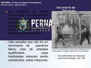HISTÓRIA, 8º ANO DO ENSINO FUNDAMENTAL
REVOLUÇÃO INDUSTRIAL
 Um jornalista da época
afirmou que os ludistas eram
aqueles que comandavam a
quebradeira de máquinas,
baseado na história de Ned
Ludd, uma personagem cuja
existência é controversa.
 Vale ressaltar que não foi um
movimento de operários
fabris, mas de artesãos
qualificados, cujas
habilidades estavam sendo
substituídas pelas máquinas.
 Os quebradores de máquinas-
gravuras de Morgan, séc. XIX.
Imagem: Autor desconhecido / Disponibilizado por Rodhullandemu /
Frame-breakers, or Luddites, smashing a loom / Domínio Público.
 