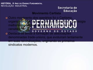 HISTÓRIA, 8º ANO DO ENSINO FUNDAMENTAL
REVOLUÇÃO INDUSTRIAL
Movimento Cartista
 Outro movimento dos operários foi o Cartismo,
organizado pela "Associação dos Operários", que exigia
melhores condições de trabalho e o fim do voto
censitário.
 Destaca-se ainda a formação de associações
denominadas trade-unions, que evoluíram lentamente
em suas reivindicações, originando os primeiros
sindicatos modernos.
 