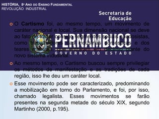 HISTÓRIA, 8º ANO DO ENSINO FUNDAMENTAL
REVOLUÇÃO INDUSTRIAL
 O Cartismo foi, ao mesmo tempo, um movimento de
caráter nacional e local. Sua dimensão nacional se deve
ao fato de trazer consigo segmentos sociais saudosistas,
como trabalhadores das indústrias domésticas e dos
teares manuais, que entraram em declínio diante do
novo sistema industrial.
 Ao mesmo tempo, o Cartismo buscou sempre privilegiar
os métodos de manifestação e as tradições de cada
região, isso lhe deu um caráter local.
 Esse movimento pode ser caracterizado, predominando
a mobilização em torno do Parlamento, e foi, por isso,
chamado legalista. Esses movimentos se farão
presentes na segunda metade do século XIX, segundo
Martinho (2000, p.195).
 