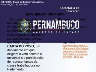 HISTÓRIA, 8º ANO DO ENSINO FUNDAMENTAL
REVOLUÇÃO INDUSTRIAL
Os operários se uniram
em luta contra as péssimas
condições a que eram
submetidos nas fábricas.
Com objetivo de ampliar a
sua participação política,
em 1838 redigem a
CARTA DO POVO, um
documento em que
exigiam o voto secreto e
universal e a participação
de representantes da
classe trabalhadora no
Parlamento.
 Primeiro documento
que ajuda o
trabalhador: a Carta
do Povo.
MOVIMENTO OPERÁRIO
Veja no link:
http://www.parlamento.p
t/Parlamento/PublishingI
mages/constitucionalis
mo/Imagens_grandes/c
onst1838_1pag.jpg
 