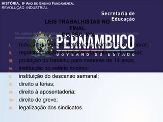 HISTÓRIA, 8º ANO DO ENSINO FUNDAMENTAL
REVOLUÇÃO INDUSTRIAL
Os países industrializados foram obrigados a atender às necessidades dos
trabalhadores promulgando Leis:
I. redução da jornada de trabalho para 10, 9 ou 8 horas;
II. regulamentação do trabalho da mulher e do menor;
III. proibição do trabalho para menores de 14 anos;
IV. instituição do salário mínimo;
V. instituição do descanso semanal;
VI. direito a férias;
VII. direito à aposentadoria;
VIII. direito de greve;
IX. legalização dos sindicatos.
LEIS TRABALHISTAS NO
FINAL
DO SÉC. XIX
 