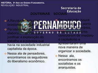 HISTÓRIA, 8º ANO DO ENSINO FUNDAMENTAL
REVOLUÇÃO INDUSTRIAL
 A Revolução Industrial
ocasionou problemas sociais.
 Pensadores da época
elaboraram teorias para
justificar a exploração do
trabalho e a pobreza que
havia na sociedade industrial
capitalista da época.
 Nessa ala de pensadores,
encontramos os seguidores
do liberalismo econômico.
 Por outro lado, houve
preocupação do ponto
de vista dos operários,
e esses pensadores
censuraram de imediato
o capitalismo e
apresentaram uma
nova maneira de
organizar a sociedade.
 Nessa ala,
encontramos os
socialistas e os
anarquistas.
DOUTRINAS SOCIAIS
 