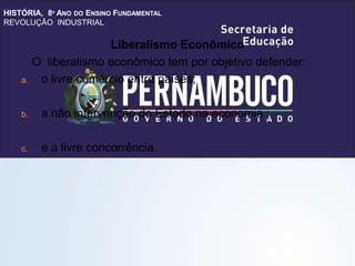 HISTÓRIA, 8º ANO DO ENSINO FUNDAMENTAL
REVOLUÇÃO INDUSTRIAL
Liberalismo Econômico
O liberalismo econômico tem por objetivo defender:
a. o livre comércio entre países;
b. a não intervenção do Estado na economia ;
c. e a livre concorrência.
 