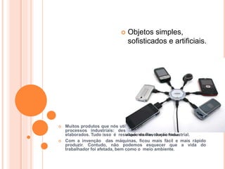 HISTÓRIA, 8º ANO DO ENSINO FUNDAMENTAL
REVOLUÇÃO INDUSTRIAL
 Muitos produtos que nós utilizamos no dia a dia são resultado de
processos industriais: desde produtos simples até os mais
elaborados. Tudo isso é resultado da Revolução Industrial.
 Com a invenção das máquinas, ficou mais fácil e mais rápido
produzir. Contudo, não podemos esquecer que a vida do
trabalhador foi afetada, bem como o meio ambiente.
 Objetos simples,
sofisticados e artificiais.
Imagem: Mmckinley / Domínio Público.
 