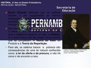HISTÓRIA, 8º ANO DO ENSINO FUNDAMENTAL
REVOLUÇÃO INDUSTRIAL
 David Ricardo afirmava que os salários
tendem a ser equiparados ao mínimo
necessário à sobrevivência do operário, e
expressa essa visão claramente na obra
Princípios de Economia Política e Tributação.
 Seu principal problema na época era explicar
a causa do enorme aumento de preços pelo
qual a Inglaterra passava, ou seja, a inflação.
E é nessa busca que ele chega a duas teorias
que se completam: A Teoria do Valor do
Produto e a Teoria da Repartição.
 Para ele, os salários baixos e pobreza são
consequências de uma lei natural conhecida
como: a lei da oferta e da procura, e não há
como ir de encontro a isso.
Imagem: Thomas Phillips / David Ricardo,
circa 1821 / National Portrait Gallery,
London / Dpmínio Público.
 