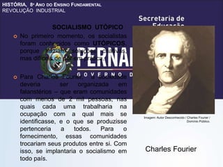 HISTÓRIA, 8º ANO DO ENSINO FUNDAMENTAL
REVOLUÇÃO INDUSTRIAL
 No primeiro momento, os socialistas
foram conhecidos como UTÓPICOS,
porque traziam soluções criativas,
mas difíceis de pôr em prática.
 Para Charles Fourier, a sociedade
deveria ser organizada em
falanstérios – que eram comunidades
com menos de 2 mil pessoas, nas
quais cada uma trabalharia na
ocupação com a qual mais se
identificasse, e o que se produzisse
pertenceria a todos. Para o
fornecimento, essas comunidades
trocariam seus produtos entre si. Com
isso, se implantaria o socialismo em
todo país.
Charles Fourier
SOCIALISMO UTÓPICO
Imagem: Autor Desconhecido / Charles Fourier /
Domínio Público.
 