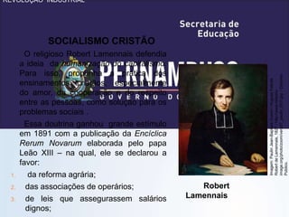 REVOLUÇÃO INDUSTRIAL
SOCIALISMO CRISTÃO
O religioso Robert Lamennais defendia
a ideia da humanização do capitalismo.
Para isso, propunha a prática dos
ensinamentos cristãos, especialmente
do amor, da cooperação e do respeito
entre as pessoas, como solução para os
problemas sociais .
Essa doutrina ganhou grande estímulo
em 1891 com a publicação da Encíclica
Rerum Novarum elaborada pelo papa
Leão XIII – na qual, ele se declarou a
favor:
1. da reforma agrária;
2. das associações de operários;
3. de leis que assegurassem salários
dignos;
Robert
Lamennais
Imagem:
Paulin
Jean-Baptiste
Guerin
/
Hugues
Felicité
Robert
de
Lamennais,
1827
/
http://www.histoire-
image.org/photo/zoom/vers57_paulin_001f.jpg
/
Domínio
Público.
 