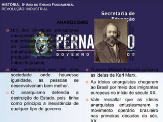 HISTÓRIA, 8º ANO DO ENSINO FUNDAMENTAL
REVOLUÇÃO INDUSTRIAL
 Um dos principais pensadores
anarquistas foi Mikhail Bakunin,
que criticava duramente a divisão
de classes, a exploração do
trabalhador e os meios de
produção concentrados nas
mãos de poucos.
 Ele acreditava que, em uma
sociedade onde houvesse
igualdade, as pessoas se
desenvolveriam bem melhor.
 O anarquismo defendia a
destruição do Estado, pois tinha
como princípio a inexistência de
qualquer tipo de governo.
 O russo Mikhail Bakunin criticava
as ideias de Karl Marx.
 As ideias anarquistas chegaram
ao Brasil por meio dos imigrantes
europeus no início do século XX.
 Vale ressaltar que as ideias
anarquistas entusiasmaram o
movimento operário brasileiro
nas primeiras décadas do séc.
ANARQUISMO
Imagem:
Fotografia
por
Félix
Nadar
/
Mikhail
Bakunin
/
Domínio
Público.
 