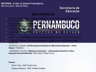 HISTÓRIA, 8º ANO DO ENSINO FUNDAMENTAL
REVOLUÇÃO INDUSTRIAL
 FAUSTO, Boris. História Concisa do Brasil. São Paulo: Editora da Universidade de
São Paulo, Imprensa Oficial do Estado, 2001.
 HOBSBAWM, Eric J. Da Revolução Industrial Inglesa ao Imperialismo (5a. ed.). Rio
de Janeiro: Forense Universitária, 2003.
 SOUZA, Osvaldo Rodrigues de. História Geral. São Paulo: Editora Ática, 1990.
 Arruda, José Jobson de Andrade. Revolução Industrial . São Paulo: Editora Ática,
1990.
 KEMP, Tom. Revolução Industrial na Europa do Século XIX. São Paulo: Edições 70.
 IGLESIAS, Francisco. Revolução Industrial (Coleção Tudo é História).São Paulo:
Brasiliense.
 COGGIOLA, Osvaldo. Da Revolução Industrial ao Movimento Operário. Porto
Alegre: Pradense.
 LINHARES, Francisco. Máquinas Humanas - a Revolução Industrial e Seus
Impactos Socioambientais. São Paulo: Prazer de Ler.
 Filmes:
Oliver Twist, 1948, David Lean
Tempos Moderno, 1936, Charles Chaplin
BIBLIOGRAFIA
 